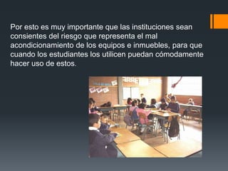 Por esto es muy importante que las instituciones sean
consientes del riesgo que representa el mal
acondicionamiento de los equipos e inmuebles, para que
cuando los estudiantes los utilicen puedan cómodamente
hacer uso de estos.
 