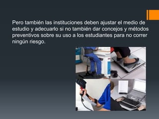Pero también las instituciones deben ajustar el medio de
estudio y adecuarlo si no también dar concejos y métodos
preventivos sobre su uso a los estudiantes para no correr
ningún riesgo.
 