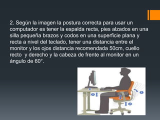 2. Según la imagen la postura correcta para usar un
computador es tener la espalda recta, pies alzados en una
silla pequeña brazos y codos en una superficie plana y
recta a nivel del teclado, tener una distancia entre el
monitor y los ojos distancia recomendada 50cm, cuello
recto y derecho y la cabeza de frente al monitor en un
ángulo de 60°.
 