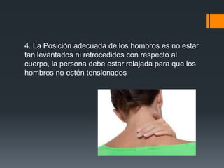 4. La Posición adecuada de los hombros es no estar
tan levantados ni retrocedidos con respecto al
cuerpo, la persona debe estar relajada para que los
hombros no estén tensionados
 