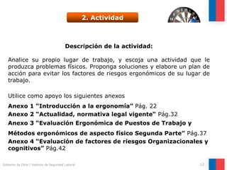 Gobierno de Chile | Instituto de Seguridad Laboral 12
2. Actividad
Descripción de la actividad:
Analice su propio lugar de trabajo, y escoja una actividad que le
produzca problemas físicos. Proponga soluciones y elabore un plan
de acción para evitar los factores de riesgos ergonómicos de su
lugar de trabajo.
Utilice como apoyo los siguientes anexos
Descripción de la actividad:
Analice su propio lugar de trabajo, y escoja una actividad que le
produzca problemas físicos. Proponga soluciones y elabore un plan de
acción para evitar los factores de riesgos ergonómicos de su lugar de
trabajo.
Utilice como apoyo los siguientes anexos
Anexo 1 “Introducción a la ergonomía” Pág. 22
Anexo 2 “Actualidad, normativa legal vigente“ Pág.32
Anexo 3 “Evaluación Ergonómica de Puestos de Trabajo y
Métodos ergonómicos de aspecto físico Segunda Parte” Pág.37
Anexo 4 “Evaluación de factores de riesgos Organizacionales y
cognitivos” Pág.42
 