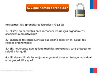 Gobierno de Chile | Instituto de Seguridad Laboral 17
5. ¿Qué hemos aprendido?
Revisemos los aprendizajes logrados (Pág.51):
1.- ¿Estoy preparado(a) para reconocer los riesgos ergonómicos
asociados a mi actividad?
2.- ¿Conozco las consecuencias que podría tener en mi salud, los
riesgos ergonómicos?
3.- ¿Es importante que aplique medidas preventivas para proteger mi
salud? ¿Por qué?
4.- ¿El desarrollo de las mejoras ergonómicas es un trabajo individual
o de grupo? ¿Por qué?
 