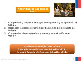 2Gobierno de Chile | Instituto de Seguridad Laboral
1. Comprender y valorar el concepto de Ergonomía y su aplicación al
trabajo.
2. Reconocer los riesgos ergonómicos básicos del propio puesto de
trabajo.
3. Comprender el concepto de ergonomía y su aplicación en el
trabajo.
¿A quiénes está dirigido este módulo?
Trabajadores/as de empresas Adheridas al ISL.
Jerarquía Superior de Empresas Adheridas al ISL.
Aprendizajes esperados
Pág.7
 