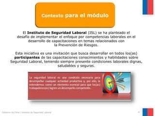 Gobierno de Chile | Instituto de Seguridad Laboral 4
El Instituto de Seguridad Laboral (ISL) se ha planteado el
desafío de implementar el enfoque por competencias laborales en el
desarrollo de capacitaciones en temas relacionados con
la Prevención de Riesgos.
Esta iniciativa es una invitación que busca desarrollar en todos los(as)
participantes de las capacitaciones conocimientos y habilidades sobre
Seguridad Laboral, teniendo siempre presente condiciones laborales dignas,
saludables y seguras.
Contexto para el módulo
 