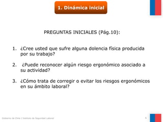Gobierno de Chile | Instituto de Seguridad Laboral 6
1. Dinámica inicial
PREGUNTAS INICIALES (Pág.10):
1. ¿Cree usted que sufre alguna dolencia física producida
por su trabajo?
2. ¿Puede reconocer algún riesgo ergonómico asociado a
su actividad?
3. ¿Cómo trata de corregir o evitar los riesgos ergonómicos
en su ámbito laboral?
 