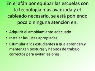 En el afán por equipar las escuelas con
la tecnología más avanzada y el
cableado necesario, se está poniendo
poca o ninguna atención en:
• Adquirir el amoblamiento adecuado
• Instalar las luces apropiadas
• Estimular a los estudiantes a que aprendan y
mantengan posturas y hábitos de trabajo
correctos para evitar lesiones.
 