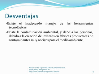Desventajas
-Existe el inadecuado manejo de las herramientas
tecnológicas.
-Existe la contaminación ambiental, y daño a las personas,
debido a la creación de inventos en fábricas productoras de
contaminantes muy nocivos para el medio ambiente.
19
Rojas,I. (2016). Ergonomia laboral. [Diapositivas de
power point]. Recuperado de:
http://www.actiweb.es/ergonomia-laboral/
 