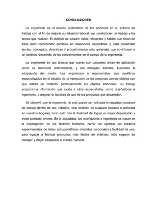 CONCLUSIONES
La ergonomía es el estudio sistemático de las personas en su entorno de
trabajo con el fin de mejorar su situación laboral, sus condiciones de trabajo y las
tareas que realizan. El objetivo es adquirir datos relevantes y fiables que sirvan de
base para recomendar cambios en situaciones específicas y para desarrollar
teorías, conceptos, directrices y procedimientos más generales que contribuyan a
un continuo desarrollo de los conocimientos en el campo de la ergonomía.
La ergonomía es una técnica que cuenta con bastantes áreas de aplicación
como se mencionó anteriormente, y con enfoques distintos, buscando la
adaptación del medio. Los ergónomos o ergonomistas son científicos
especializados en el estudio de la interacción de las personas con los objetos con
que entran en contacto, particularmente los objetos artificiales. Su trabajo
proporciona información que ayuda a otros especialistas, como diseñadores e
ingenieros, a mejorar la facilidad de uso de los productos que desarrollan.
Se observó que la ergonomía no solo puede ser aplicada en aquellos procesos
de trabajo dentro de una industria, sino también en cualquier espacio o actividad
en nuestros hogares, todo esto con la finalidad de lograr un mejor desempeño y
evitar posibles errores. En la actualidad, los diseñadores e ingenieros se basan en
la investigación de los factores humanos, como por ejemplo los estudios
experimentales de datos antropométricos (medidas corporales) y facilidad de uso,
para ayudar a fabricar productos más fáciles de entender, más seguros de
manejar y mejor adaptados al cuerpo humano.
 