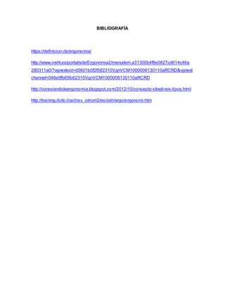 BIBLIOGRAFÍA
https://definicion.de/ergonomia/
http://www.insht.es/portal/site/Ergonomia2/menuitem.a31300b4f8e0827cd614c46a
280311a0/?vgnextoid=d5601b0f2f582310VgnVCM1000008130110aRCRD&vgnext
channel=048e9fb65fc62310VgnVCM1000008130110aRCRD
http://conociendolaergonomia.blogspot.com/2012/10/concepto-obejtivos-tipos.html
http://training.itcilo.it/actrav_cdrom2/es/osh/ergo/ergonomi.htm
 