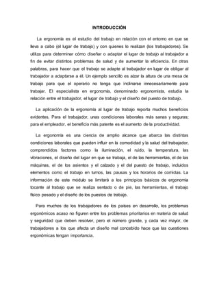 INTRODUCCIÓN
La ergonomía es el estudio del trabajo en relación con el entorno en que se
lleva a cabo (el lugar de trabajo) y con quienes lo realizan (los trabajadores). Se
utiliza para determinar cómo diseñar o adaptar el lugar de trabajo al trabajador a
fin de evitar distintos problemas de salud y de aumentar la eficiencia. En otras
palabras, para hacer que el trabajo se adapte al trabajador en lugar de obligar al
trabajador a adaptarse a él. Un ejemplo sencillo es alzar la altura de una mesa de
trabajo para que el operario no tenga que inclinarse innecesariamente para
trabajar. El especialista en ergonomía, denominado ergonomista, estudia la
relación entre el trabajador, el lugar de trabajo y el diseño del puesto de trabajo.
La aplicación de la ergonomía al lugar de trabajo reporta muchos beneficios
evidentes. Para el trabajador, unas condiciones laborales más sanas y seguras;
para el empleador, el beneficio más patente es el aumento de la productividad.
La ergonomía es una ciencia de amplio alcance que abarca las distintas
condiciones laborales que pueden influir en la comodidad y la salud del trabajador,
comprendidos factores como la iluminación, el ruido, la temperatura, las
vibraciones, el diseño del lugar en que se trabaja, el de las herramientas, el de las
máquinas, el de los asientos y el calzado y el del puesto de trabajo, incluidos
elementos como el trabajo en turnos, las pausas y los horarios de comidas. La
información de este módulo se limitará a los principios básicos de ergonomía
tocante al trabajo que se realiza sentado o de pie, las herramientas, el trabajo
físico pesado y el diseño de los puestos de trabajo.
Para muchos de los trabajadores de los países en desarrollo, los problemas
ergonómicos acaso no figuren entre los problemas prioritarios en materia de salud
y seguridad que deben resolver, pero el número grande, y cada vez mayor, de
trabajadores a los que afecta un diseño mal concebido hace que las cuestiones
ergonómicas tengan importancia.
 