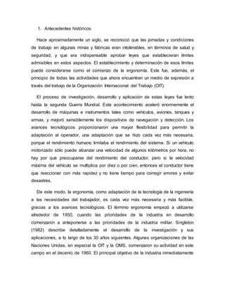 1. Antecedentes históricos
Hace aproximadamente un siglo, se reconoció que las jornadas y condiciones
de trabajo en algunas minas y fábricas eran intolerables, en términos de salud y
seguridad, y que era indispensable aprobar leyes que establecieran límites
admisibles en estos aspectos. El establecimiento y determinación de esos límites
puede considerarse como el comienzo de la ergonomía. Este fue, además, el
principio de todas las actividades que ahora encuentran un medio de expresión a
través del trabajo de la Organización Internacional del Trabajo (OIT).
El proceso de investigación, desarrollo y aplicación de estas leyes fue lento
hasta la segunda Guerra Mundial. Este acontecimiento aceleró enormemente el
desarrollo de máquinas e instrumentos tales como vehículos, aviones, tanques y
armas, y mejoró sensiblemente los dispositivos de navegación y detección. Los
avances tecnológicos proporcionaron una mayor flexibilidad para permitir la
adaptación al operador, una adaptación que se hizo cada vez más necesaria,
porque el rendimiento humano limitaba el rendimiento del sistema. Si un vehículo
motorizado sólo puede alcanzar una velocidad de algunos kilómetros por hora, no
hay por qué preocuparse del rendimiento del conductor, pero si la velocidad
máxima del vehículo se multiplica por diez o por cien, entonces el conductor tiene
que reaccionar con más rapidez y no tiene tiempo para corregir errores y evitar
desastres.
De este modo, la ergonomía, como adaptación de la tecnología de la ingeniería
a las necesidades del trabajador, es cada vez más necesaria y más factible,
gracias a los avances tecnológicos. El término ergonomía empezó a utilizarse
alrededor de 1950, cuando las prioridades de la industria en desarrollo
comenzaron a anteponerse a las prioridades de la industria militar. Singleton
(1982) describe detalladamente el desarrollo de la investigación y sus
aplicaciones, a lo largo de los 30 años siguientes. Algunas organizaciones de las
Naciones Unidas, en especial la OIT y la OMS, comenzaron su actividad en este
campo en el decenio de 1960. El principal objetivo de la industria inmediatamente
 