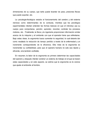 dimensiones de su cuerpo, que tanto puede levantar de peso, presiones físicas
que puede soportar, etc.
La psicología-fisiológica estudia el funcionamiento del cerebro y del sistema
nervioso como determinantes de la conducta, mientras que los psicólogos
experimentales intentan entender las formas básicas en que el individuo usa su
cuerpo para comportarse, percibir, aprender, recordar, controlar los procesos
motores, etc. Finalmente, la física y la ingeniería proporcionan información similar
acerca de la máquina y el ambiente con que el operador tiene que enfrentarse.
Bajo estas ideas, la ergonomía busca aumentar la seguridad, lo cual debería dar
como resultado la reducción de tiempo perdido a través de la enfermedad y un
incremento correspondiente de la eficiencia. Otra meta de la ergonomía es
incrementar su confiabilidad, para que el operario humano no solo sea rápido y
eficiente, sino también confiable.
En resumen, la labor de la ergonomía es primero determinar las capacidades
del operario y después intentar construir un sistema de trabajo en el que se basen
estas capacidades y en este aspecto, se estima que la ergonomía es la ciencia
que ajusta el ambiente al hombre.
 