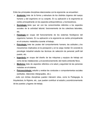 Entre las principales disciplinas relacionadas con la ergonomía se encuentran:
 Anatomía: trata de la forma y estructura de los distintos órganos del cuerpo
humano y del organismo en su conjunto. En su aplicación a la ergonomía se
centra principalmente en los aspectos antropométricos y biomecánicos.
 Sociología: tiene que ver con los conocimientos referidos a los aspectos
sociales de la actividad laboral, funcionamiento de los colectivos laborales,
etc.
 Fisiología: se ocupa del funcionamiento de los sistemas fisiológicos del
organismo humano. En su aplicación a la ergonomía se centra principalmente
en el consumo metabólico durante el trabajo.
 Psicología: trata las pautas del comportamiento humano, las actitudes y los
mecanismos implicados en la percepción y en la carga mental. En concreto la
psicología industrial estudia las técnicas de selección de personal, perfil del
puesto, etc.
 Ingeniería: se ocupa del diseño de las máquinas y equipos de trabajo así
como de las instalaciones y el acondicionamiento del medio ambiente físico.
 Medicina: trata de aspectos referidos a la salud y seguridad de las personas
incluidas en el sistema.
 Psicosociología: estudia y analiza las conductas o comportamientos sociales
(actitudes, relaciones intergrupales, etc.).
Junto con dichas disciplinas pueden intervenir otras, como la Pedagogía, la
Arquitectura, la Higiene, etc., que pueden contribuir al estudio y acondicionamiento
de los puestos y lugares de trabajo.
 
