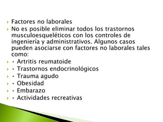  Factores no laborales
 No es posible eliminar todos los trastornos
musculoesqueléticos con los controles de
ingeniería y administrativos. Algunos casos
pueden asociarse con factores no laborales tales
como:
 • Artritis reumatoide
 • Trastornos endocrinológicos
 • Trauma agudo
 • Obesidad
 • Embarazo
 • Actividades recreativas
 