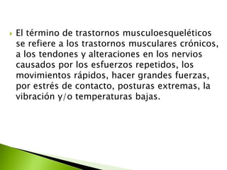  El término de trastornos musculoesqueléticos
se refiere a los trastornos musculares crónicos,
a los tendones y alteraciones en los nervios
causados por los esfuerzos repetidos, los
movimientos rápidos, hacer grandes fuerzas,
por estrés de contacto, posturas extremas, la
vibración y/o temperaturas bajas.
 