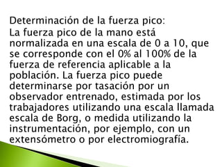 Determinación de la fuerza pico:
La fuerza pico de la mano está
normalizada en una escala de 0 a 10, que
se corresponde con el 0% al 100% de la
fuerza de referencia aplicable a la
población. La fuerza pico puede
determinarse por tasación por un
observador entrenado, estimada por los
trabajadores utilizando una escala llamada
escala de Borg, o medida utilizando la
instrumentación, por ejemplo, con un
extensómetro o por electromiografía.
 