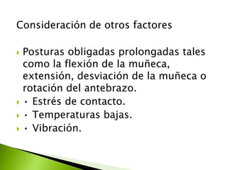 Consideración de otros factores
 Posturas obligadas prolongadas tales
como la flexión de la muñeca,
extensión, desviación de la muñeca o
rotación del antebrazo.
 • Estrés de contacto.
 • Temperaturas bajas.
 • Vibración.
 