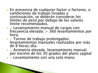  En presencia de cualquier factor o factores, o
condiciones de trabajo listadas a
continuación, se deberán considerar los
límites de peso por debajo de los valores
límite recomendados.
 • Levantamiento manual de cargas con
frecuencia elevada: > 360 levantamientos por
hora.
 • Turnos de trabajo prolongados:
levantamientos manuales realizados por más
de 8 horas/día.
 • Asimetría elevada: levantamiento manual
por encima de los 30 grados del plano sagital
 • Levantamiento con una sola mano.
 
