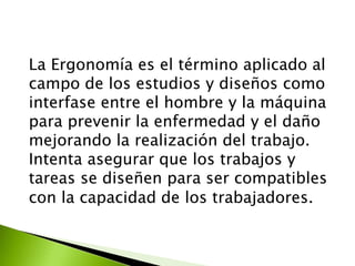 La Ergonomía es el término aplicado al
campo de los estudios y diseños como
interfase entre el hombre y la máquina
para prevenir la enfermedad y el daño
mejorando la realización del trabajo.
Intenta asegurar que los trabajos y
tareas se diseñen para ser compatibles
con la capacidad de los trabajadores.
 