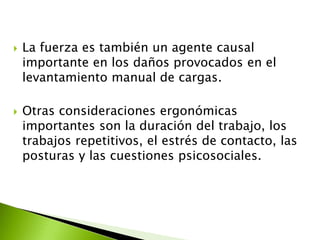  La fuerza es también un agente causal
importante en los daños provocados en el
levantamiento manual de cargas.
 Otras consideraciones ergonómicas
importantes son la duración del trabajo, los
trabajos repetitivos, el estrés de contacto, las
posturas y las cuestiones psicosociales.
 