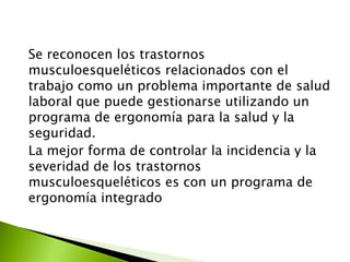 Se reconocen los trastornos
musculoesqueléticos relacionados con el
trabajo como un problema importante de salud
laboral que puede gestionarse utilizando un
programa de ergonomía para la salud y la
seguridad.
La mejor forma de controlar la incidencia y la
severidad de los trastornos
musculoesqueléticos es con un programa de
ergonomía integrado
 