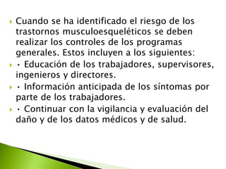  Cuando se ha identificado el riesgo de los
trastornos musculoesqueléticos se deben
realizar los controles de los programas
generales. Estos incluyen a los siguientes:
 • Educación de los trabajadores, supervisores,
ingenieros y directores.
 • Información anticipada de los síntomas por
parte de los trabajadores.
 • Continuar con la vigilancia y evaluación del
daño y de los datos médicos y de salud.
 