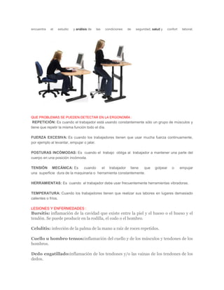 encuentra el estudio y análisis de las condiciones de seguridad, salud y confort laboral. QUE PROBLEMAS SE PUEDEN DETECTAR EN LA ERGONOMÌA : REPETICIÓN: Es cuando el trabajador está usando constantemente sólo un grupo de músculos y tiene que repetir la misma función todo el día. FUERZA EXCESIVA: Es cuando los trabajadores tienen que usar mucha fuerza continuamente, por ejemplo al levantar, empujar o jalar. POSTURAS INCÓMODAS: Es cuando el trabajo obliga al trabajador a mantener una parte del cuerpo en una posición incómoda. TENSIÓN MECÁNICA: Es cuando el trabajador tiene que golpear o empujar una superficie dura de la maquinaria o herramienta constantemente. HERRAMIENTAS: Es cuando el trabajador debe usar frecuentemente herramientas vibradoras. TEMPERATURA: Cuando los trabajadores tienen que realizar sus labores en lugares demasiado calientes o fríos. LESIONES Y ENFERMEDADES : Bursitis: inflamación de la cavidad que existe entre la piel y el hueso o el hueso y el tendón. Se puede producir en la rodilla, el codo o el hombro. Celulitis: infección de la palma de la mano a raíz de roces repetidos. Cuello u hombro tensos:inflamación del cuello y de los músculos y tendones de los hombros. Dedo engatillado:inflamación de los tendones y/o las vainas de los tendones de los dedos.  
