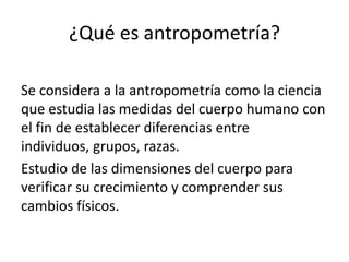 ¿Qué es antropometría?
Se considera a la antropometría como la ciencia
que estudia las medidas del cuerpo humano con
el fin de establecer diferencias entre
individuos, grupos, razas.
Estudio de las dimensiones del cuerpo para
verificar su crecimiento y comprender sus
cambios físicos.
 