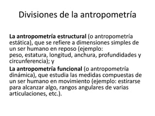 Divisiones de la antropometría
La antropometría estructural (o antropometría
estática), que se refiere a dimensiones simples de
un ser humano en reposo (ejemplo:
peso, estatura, longitud, anchura, profundidades y
circunferencia); y
La antropometría funcional (o antropometría
dinámica), que estudia las medidas compuestas de
un ser humano en movimiento (ejemplo: estirarse
para alcanzar algo, rangos angulares de varias
articulaciones, etc.).
 