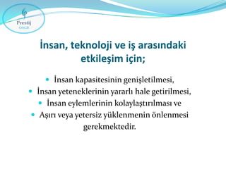 İnsan, teknoloji ve iş arasındaki
etkileşim için;
 İnsan kapasitesinin genişletilmesi,
 İnsan yeteneklerinin yararlı hale getirilmesi,
 İnsan eylemlerinin kolaylaştırılması ve
 Aşırı veya yetersiz yüklenmenin önlenmesi

gerekmektedir.

 