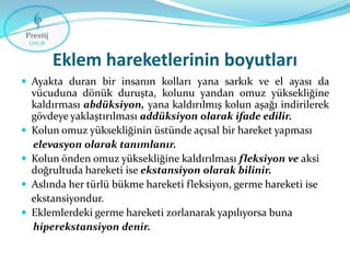 Eklem hareketlerinin boyutları
 Ayakta duran bir insanın kolları yana sarkık ve el ayası da







vücuduna dönük duruşta, kolunu yandan omuz yüksekliğine
kaldırması abdüksiyon, yana kaldırılmış kolun aşağı indirilerek
gövdeye yaklaştırılması addüksiyon olarak ifade edilir.
Kolun omuz yüksekliğinin üstünde açısal bir hareket yapması
elevasyon olarak tanımlanır.
Kolun önden omuz yüksekliğine kaldırılması fleksiyon ve aksi
doğrultuda hareketi ise ekstansiyon olarak bilinir.
Aslında her türlü bükme hareketi fleksiyon, germe hareketi ise
ekstansiyondur.
Eklemlerdeki germe hareketi zorlanarak yapılıyorsa buna
hiperekstansiyon denir.

 
