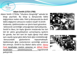 Adam Smith (1723-1790)
Adam Smith 1776’da “Ulusların Zenginliği” adında bir
kitap yayınladı. Bu kitap iş dünyasında köklü
değişimlere neden oldu. Peki iş dünyasında bu denli
köklü değişimin olmasının nedeni neydi? A.Smith
kitabında, işbölümünden ve işlerin basit görevlere
bölünerek verimliliğin artacağından bahsediyordu.
Smith’in ilkesi, bir toplu iğnenin imalatında her biri
tek bir adımı gerçekleştiren uzmanlaşmış işçilerin
bir günde, her biri tam bir toplu iğneyi imal eden
aynı sayıda işçiye göre daha fazla iğne üretebileceği
konusundaki
gözlemlerini
kapsamaktaydı.
İşbölümüyle iğne üreticilerinin verimliliği yüzlerce
kat artmıştı. Smith’in bu ilkeleri daha sonra Henry
Ford tarafından üretim sürecine ve Alfred Sloan
tarafından
yönetimsürecine
uygulanarak
pekiştirildi.

 