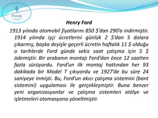 Henry Ford
1913 yılında otomobil fiyatlarını 850 $’dan 290’a indirmiştir.
1914 yılında işçi ücretlerini günlük 2 $’dan 5 dolara
çıkarmış, başka deyişle geçerli ücretin haftalık 11 $ olduğu
o tarihlerde Ford günde sekiz saat çalışma için 5 $
ödemiştir. Bir arabanın montajı Ford’dan önce 12 saatten
fazla sürüyordu. Ford’un ilk montaj hattından her 93
dakikada bir Model T çıkıyordu ve 1927’de bu süre 24
saniyeye inmişti. Bu, Ford’un akıcı çalışma sistemini (bant
sistemini) uygulaması ile gerçekleşmiştir. Buna benzer
yeni organizasyonlar ve çalışma sistemleri atölye ve
işletmeleri otomasyona yöneltmiştir.

 