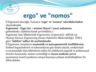 ergo" ve "nomos"

Ergonomi sözcüğü, Yunanca "ergo" ve "nomos" sözcüklerinden
oluşmaktadır.
Ergonomi - Ergo (iş) + nomos (kural / yasa) anlamına
gelmektedir. (İşbilim olarak çevirebiliriz.)
Ergonomi, batı ülkelerinde Ergonomics (ergonomi), ABD’de ise
Human Factors Engineering (İnsan Faktörleri Mühendisliği), TDK’a
göre “İşbilim” adları ile anılmaktadır.

Ergonomi, insanların anatomik ve antropometrik özelliklerini,
fiziksel kapasitelerini ve toleranslarını göz önüne alarak, endüstriyel
iş ortamındaki tüm faktörlerin etkisi ile olabilecek organik ve psikososyal
stresler karşısında, sistem verimliliği ve insan-makine-çevre
uyumunun temel yasalarını ortaya koymaya çalışan multidisipliner bir
bilim dalıdır.

 