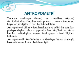 ANTROPOMETRİ
Yunanca anthropo (insan) ve metrikos (ölçme)
sözcüklerinden türetilen antropometri insan vücudunun
boyutları ile ilgilenen özel bir bilim dalıdır.
Antropometri bilimi vücut hareketsiz ve belirli bir standart
pozisyondayken alınan yapısal vücut ölçüleri ve vücut
hareket halindeyken alınan fonksiyonel vücut ölçüleri
bulunur.
Antropometrik ölçümlerin standartlaştırılması amacıyla
bazı referans noktaları belirlenmiştir:

 