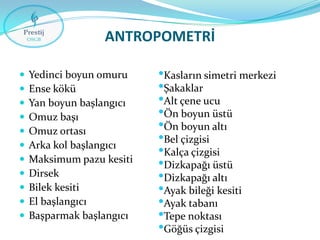 ANTROPOMETRİ












Yedinci boyun omuru
Ense kökü
Yan boyun başlangıcı
Omuz başı
Omuz ortası
Arka kol başlangıcı
Maksimum pazu kesiti
Dirsek
Bilek kesiti
El başlangıcı
Başparmak başlangıcı

•Kasların simetri merkezi
•Şakaklar
•Alt çene ucu
•Ön boyun üstü
•Ön boyun altı
•Bel çizgisi
•Kalça çizgisi
•Dizkapağı üstü
•Dizkapağı altı
•Ayak bileği kesiti
•Ayak tabanı
•Tepe noktası
•Göğüs çizgisi

 
