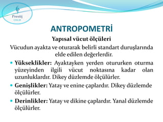 ANTROPOMETRİ
Yapısal vücut ölçüleri
Vücudun ayakta ve oturarak belirli standart duruşlarında
elde edilen değerlerdir.
 Yükseklikler: Ayaktayken yerden otururken oturma
yüzeyinden ilgili vücut noktasına kadar olan
uzunluklardır. Dikey düzlemde ölçülürler.
 Genişlikler: Yatay ve enine çaplardır. Dikey düzlemde
ölçülürler.
 Derinlikler: Yatay ve dikine çaplardır. Yanal düzlemde
ölçülürler.

 