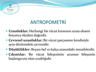 ANTROPOMETRİ
 Uzunluklar: Herhangi bir vücut kısmının uzun ekseni

boyunca ölçülen değerdir.
 Çevresel uzunluklar: Bir vücut parçasının kendisiyle
aynı düzlemdeki çevresidir.
 Düşüklükler: Boyun bel ve kalça arasındaki mesafelerdir.
 Çıkıntılar: Bir vücut bileşeninin ucunun bileşenin
başlangıcına olan uzaklığıdır

 