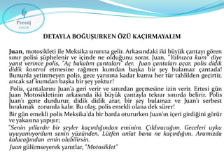 DETAYLA BOĞUŞURKEN ÖZÜ KAÇIRMAYALIM
Juan, motosikleti ile Meksika sınırına gelir. Arkasındaki iki büyük çantayı gören
sınır polisi şüphelenir ve içinde ne olduğunu sorar. Juan, "Yalnızca kum" diye
yanıt verince polis, "Aç bakalım çantaları" der. Juan çantaları açar, polis didik
didik kontrol etmesine rağmen kumdan başka bir şey bulamaz çantada!
Bununla yetinmeyen polis, gece yarısına kadar kumu her tür tahlilden geçirtir,
ancak saf kumdan başka bir şey yoktur!
Polis, çantalarını Juan'a geri verir ve sınırdan geçmesine izin verir. Ertesi gün
Juan Motosikletinin arkasında iki büyük çantayla tekrar sınırda belirir. Polis
Juan'ı gene durdurur, didik didik arar, bir şey bulamaz ve Juan'ı serbest
bırakmak zorunda kalır. Bu olay, polis emekli olana dek sürer!
Bir gün emekli polis Meksika'da bir barda otururken Juan'ın içeri girdiğini görür
ve yakasına yapışır;
"Senin yıllardır bir şeyler kaçırdığından eminim. Çıldıracağım. Geceleri uyku
uyuyamıyordum senin yüzünden. Lütfen anlat bana ne kaçırdığını. Aramızda
kalacağından emin olabilirsin.
Juan gülümseyerek yanıtlar, "Motosiklet"

 