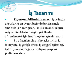 İş Tasarımı


Ergonomi biliminin amacı, iş ve insan
unsurlarını en uygun biçimde birleştirmek
amacıyla işin içeriğinin, işe ilişkin özelliklerin
ve işin niteliklerinin çeşitli şekillerde
düzenlenerek işin insana uyumlaştırılmasıdır.

Bu düzenlemeler, iş kolaylaştırma, iş
rotasyonu, iş genişletmesi, iş zenginleştirmesi,
kalite çemberi, bağımsız çalışma grupları
şeklinde olabilir.

 
