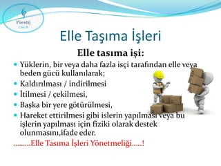 Elle Taşıma İşleri
Elle tasıma işi:
 Yüklerin, bir veya daha fazla isçi tarafından elle veya

beden gücü kullanılarak;
 Kaldırılması / indirilmesi
 İtilmesi / çekilmesi,
 Başka bir yere götürülmesi,
 Hareket ettirilmesi gibi islerin yapılması veya bu
işlerin yapılması için fiziki olarak destek
olunmasını,ifade eder.
………Elle Tasıma İşleri Yönetmeliği…..!

 