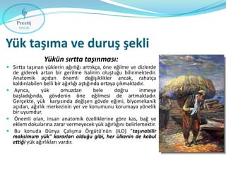 Yük taşıma ve duruş şekli
Yükün sırtta taşınması:
 Sırtta taşınan yüklerin ağırlığı arttıkça, öne eğilme ve dizlerde
de giderek artan bir gerilme halinin oluştuğu bilinmektedir.
Anatomik açıdan önemli değişiklikler ancak, rahatça
kaldırılabilen belli bir ağırlığı aştığında ortaya çıkmaktadır.
 Ayrıca,
yük
omuzdan
bele
doğru
inmeye
başladığında, gövdenin öne eğilmesi de artmaktadır.

Gerçekte, yük karşısında değişen gövde eğimi, biyomekanik
açıdan, ağırlık merkezinin yer ve konumunu korumaya yönelik
bir uyumdur.
 Önemli olan, insan anatomik özelliklerine göre kas, bağ ve
eklem dokularına zarar vermeyecek yük ağırlığını belirlemektir.
 Bu konuda Dünya Çalışma Örgütü’nün (ILO) "taşınabilir
maksimum yük" kararları olduğu gibi, her ülkenin de kabul
ettiği yük ağırlıkları vardır.

 