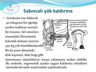 Sakıncalı yük kaldırma
 Gövdesini öne bükerek

40 kilogram bir ağırlığı
yerden kaldıran normal
bir insanın, bel omurları
arasındaki fibroelastik
kıkırdak dokusu üzerine
450 kg yük binebilmektedir.
Bu da uzun dönemde,
disk kayması, disk fıtığı gibi
istenmeyen sakatlıkların ortaya çıkmasına neden olabilir.
Bu nedenle, ergonomik açıdan uygun kaldırma teknikleri
üzerinde devamlı araştırmalar yapılmaktadır.

 