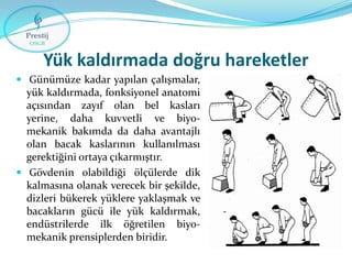 Yük kaldırmada doğru hareketler
 Günümüze kadar yapılan çalışmalar,

yük kaldırmada, fonksiyonel anatomi
açısından zayıf olan bel kasları
yerine, daha kuvvetli ve biyomekanik bakımda da daha avantajlı
olan bacak kaslarının kullanılması
gerektiğini ortaya çıkarmıştır.
 Gövdenin olabildiği ölçülerde dik
kalmasına olanak verecek bir şekilde,
dizleri bükerek yüklere yaklaşmak ve
bacakların gücü ile yük kaldırmak,
endüstrilerde ilk öğretilen biyomekanik prensiplerden biridir.

 