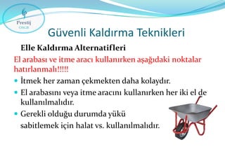 Güvenli Kaldırma Teknikleri
Elle Kaldırma Alternatifleri
El arabası ve itme aracı kullanırken aşağıdaki noktalar
hatırlanmalı!!!!!
 İtmek her zaman çekmekten daha kolaydır.
 El arabasını veya itme aracını kullanırken her iki el de
kullanılmalıdır.
 Gerekli olduğu durumda yükü
sabitlemek için halat vs. kullanılmalıdır.

 