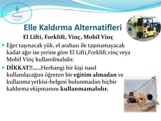 Elle Kaldırma Alternatifleri
El Lifti, Forklift, Vinç, Mobil Vinç
 Eğer taşınacak yük, el arabası ile taşınamayacak
kadar ağır ise yerine göre El Lifti,Forklift,vinç veya
Mobil Vinç kullanılmalıdır.
 DİKKAT!!.....Herhangi bir kişi nasıl
kullanılacağını öğreten bir eğitim almadan ve
kullanma yetkisi-belgesi bulunmadan hiçbir
kaldırma ekipmanını kullanmamalıdır.

 