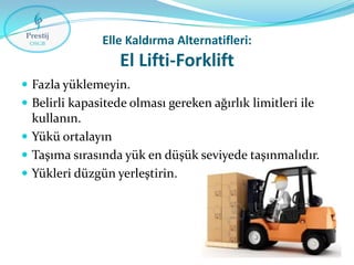 Elle Kaldırma Alternatifleri:

El Lifti-Forklift
 Fazla yüklemeyin.
 Belirli kapasitede olması gereken ağırlık limitleri ile

kullanın.
 Yükü ortalayın
 Taşıma sırasında yük en düşük seviyede taşınmalıdır.
 Yükleri düzgün yerleştirin.

 