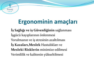 Ergonominin amaçları
İş Sağlığı ve iş Güvenliğinin sağlanması
İşgücü kayıplarının önlenmesi
Yorulmanın ve iş stresinin azaltılması
İş Kazaları,Meslek Hastalıkları ve
Mesleki Risklerin minimize edilmesi
Verimlilik ve kalitenin yükseltilmesi

 