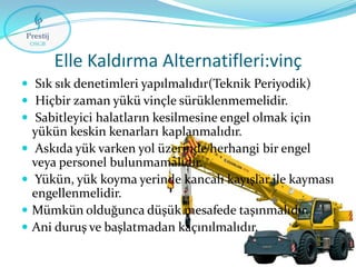 Elle Kaldırma Alternatifleri:vinç
 Sık sık denetimleri yapılmalıdır(Teknik Periyodik)
 Hiçbir zaman yükü vinçle sürüklenmemelidir.
 Sabitleyici halatların kesilmesine engel olmak için







yükün keskin kenarları kaplanmalıdır.
Askıda yük varken yol üzerinde herhangi bir engel
veya personel bulunmamalıdır.
Yükün, yük koyma yerinde kancalı kayışlar ile kayması
engellenmelidir.
Mümkün olduğunca düşük mesafede taşınmalıdır.
Ani duruş ve başlatmadan kaçınılmalıdır.

 