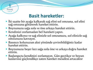 Basit hareketler:
 İki saatte bir ayağa kalkarak sağ elini sol omzuna, sol elini








sağ omzuna götürerek hareket ettirin.
Boynunuzu sağa sola ve öne arkaya hareket ettirin.
Kendinizi zorlamadan bel hareketi yapın.
Ayağa kalkınız ve sağ elinizle sol omzunuzu, sol elinizle sağ
omzunuzu kavrayın.
Basınızı kolunuzun aksi yönünde çevirebildiğiniz kadar
hareket ettirin.
Boynunuzu beşer kez sağa sola öne ve arkaya doğru hareket
ettirin.
Başlangıçta kendinizi zorlamayın. Gün geçtikçe ve boyun
kaslarınız güçlendikçe zaten hareket mesafesi artacaktır

 